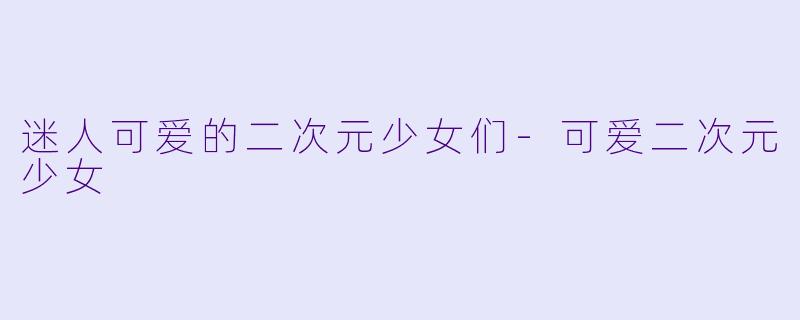 迷人可爱的二次元少女们-可爱二次元少女