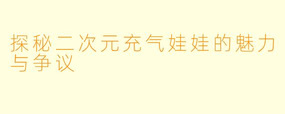 探秘二次元充气娃娃的魅力与争议