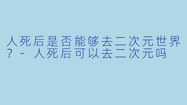 人死后是否能够去二次元世界？-人死后可以去二次元吗