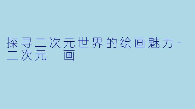 探寻二次元世界的绘画魅力-二次元 画
