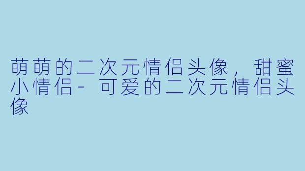 萌萌的二次元情侣头像，甜蜜小情侣-可爱的二次元情侣头像