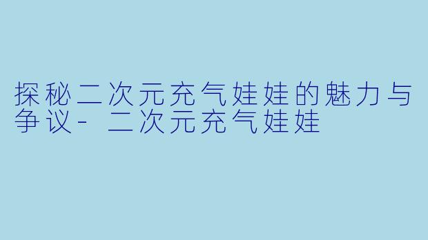 探秘二次元充气娃娃的魅力与争议-二次元充气娃娃