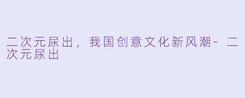 二次元尿出，我国创意文化新风潮-二次元尿出