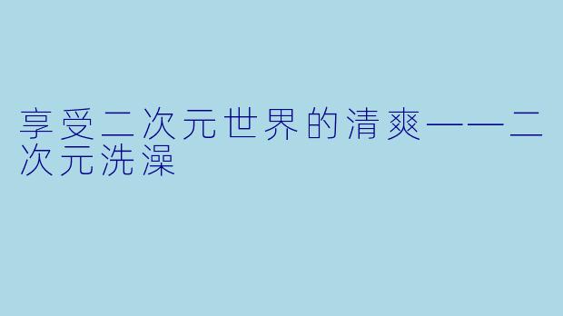 享受二次元世界的清爽——二次元洗澡