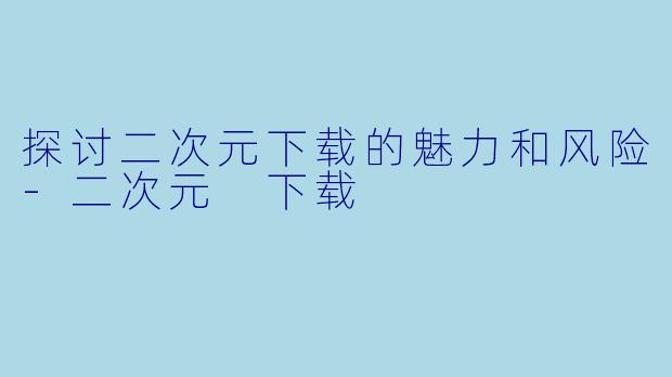 探讨二次元下载的魅力和风险-二次元 下载