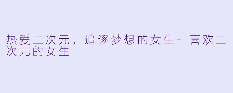 热爱二次元，追逐梦想的女生-喜欢二次元的女生
