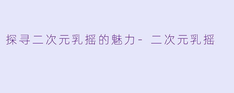 探寻二次元乳摇的魅力-二次元乳摇