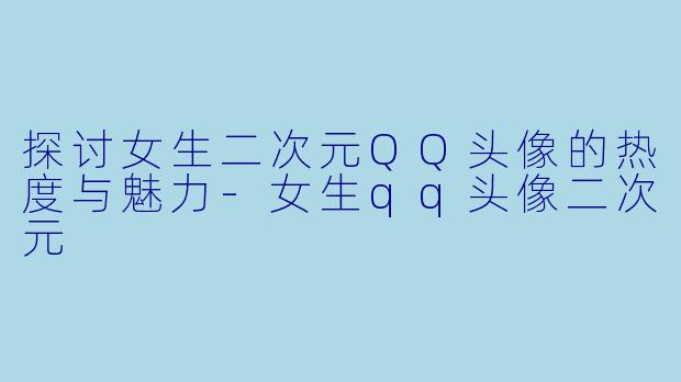 探讨女生二次元QQ头像的热度与魅力-女生qq头像二次元