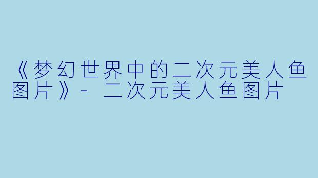 《梦幻世界中的二次元美人鱼图片》-二次元美人鱼图片