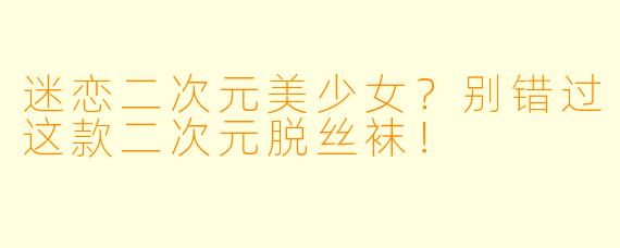 迷恋二次元美少女?别错过这款二次元脱丝袜!