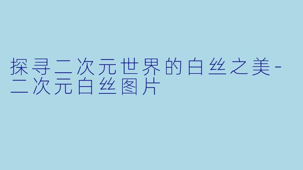 探寻二次元世界的白丝之美-二次元白丝图片