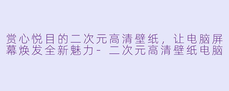 赏心悦目的二次元高清壁纸，让电脑屏幕焕发全新魅力-二次元高清壁纸电脑
