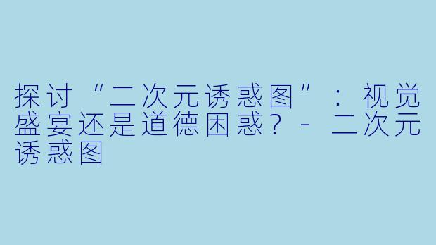 探讨“二次元诱惑图”：视觉盛宴还是道德困惑？-二次元诱惑图