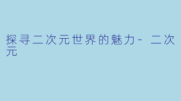 探寻二次元世界的魅力-二次元