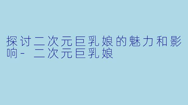 探讨二次元巨乳娘的魅力和影响-二次元巨乳娘
