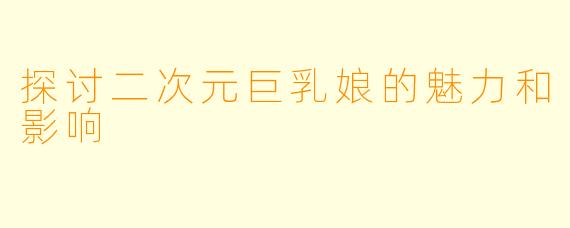 探讨二次元巨乳娘的魅力和影响