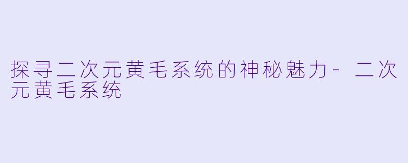 探寻二次元黄毛系统的神秘魅力-二次元黄毛系统
