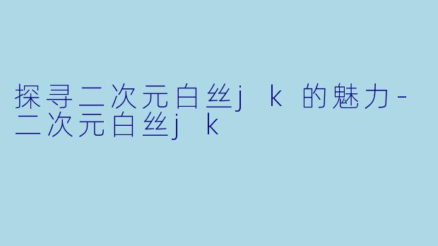 探寻二次元白丝jk的魅力-二次元白丝jk