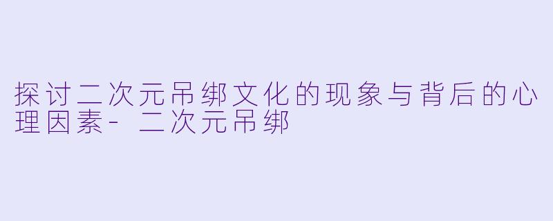 探讨二次元吊绑文化的现象与背后的心理因素-二次元吊绑