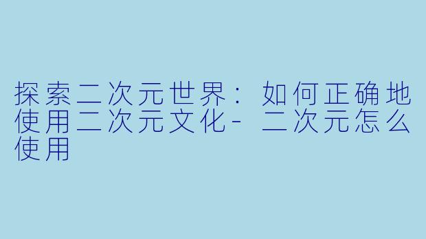 探索二次元世界：如何正确地使用二次元文化-二次元怎么使用