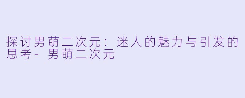探讨男萌二次元：迷人的魅力与引发的思考-男萌二次元