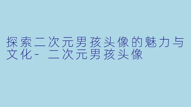 探索二次元男孩头像的魅力与文化-二次元男孩头像