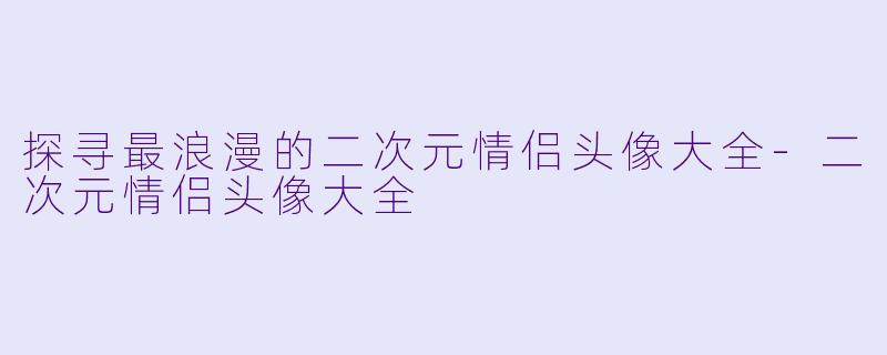 探寻最浪漫的二次元情侣头像大全-二次元情侣头像大全