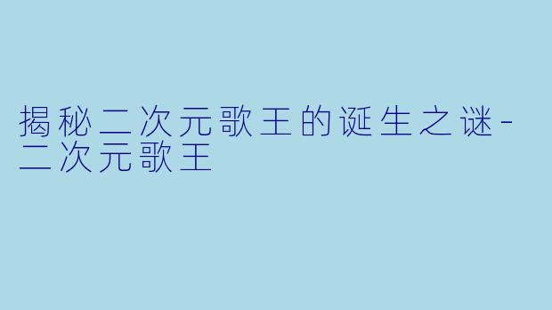 揭秘二次元歌王的诞生之谜-二次元歌王