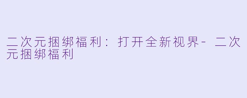 二次元捆绑福利：打开全新视界-二次元捆绑福利
