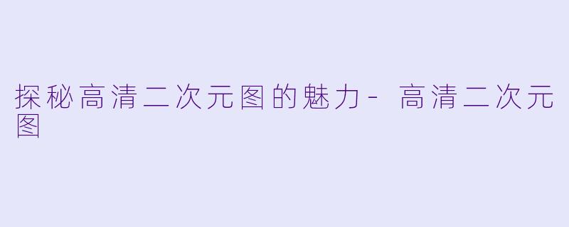 探秘高清二次元图的魅力-高清二次元图