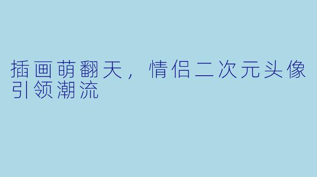 插画萌翻天,情侣二次元头像引领潮流