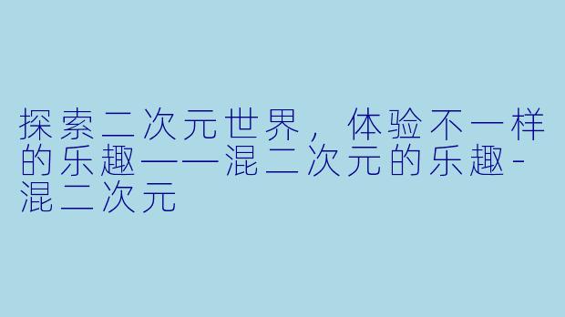 探索二次元世界，体验不一样的乐趣——混二次元的乐趣-混二次元
