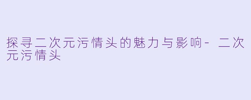 探寻二次元污情头的魅力与影响-二次元污情头