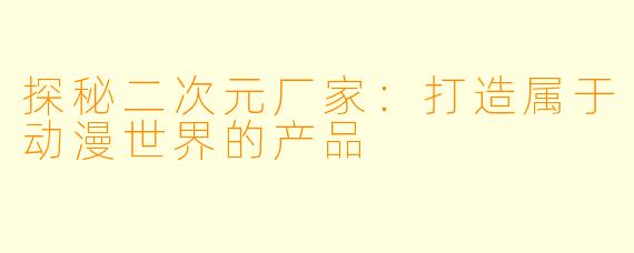 探秘二次元厂家：打造属于动漫世界的产品