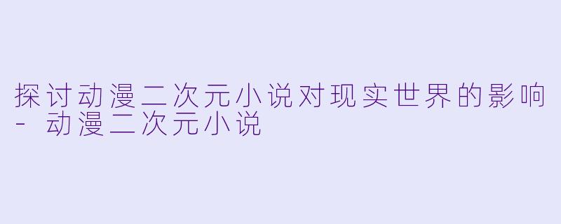 探讨动漫二次元小说对现实世界的影响-动漫二次元小说