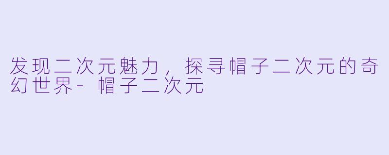 发现二次元魅力，探寻帽子二次元的奇幻世界-帽子二次元