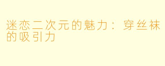 迷恋二次元的魅力：穿丝袜的吸引力