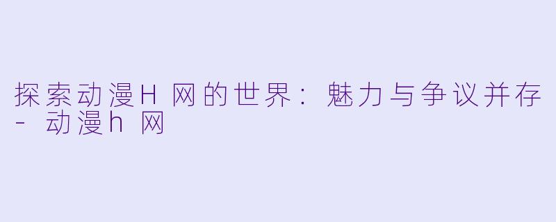 探索动漫H网的世界：魅力与争议并存-动漫h网