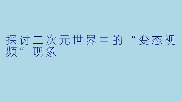 探讨二次元世界中的“变态视频”现象