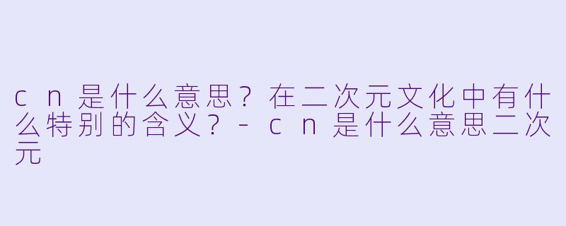 cn是什么意思?在二次元文化中有什么特别的含义?