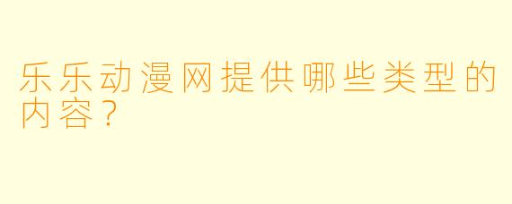 乐乐动漫网提供哪些类型的内容？