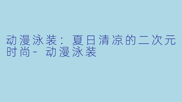 动漫泳装：夏日清凉的二次元时尚-动漫泳装