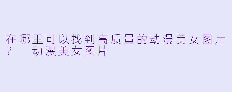 在哪里可以找到高质量的动漫美女图片?