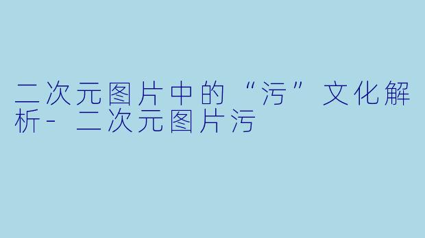 二次元图片中的“污”文化解析-二次元图片污