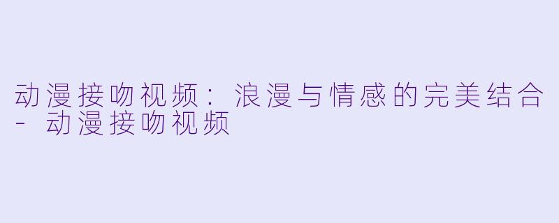 动漫接吻视频：浪漫与情感的完美结合-动漫接吻视频