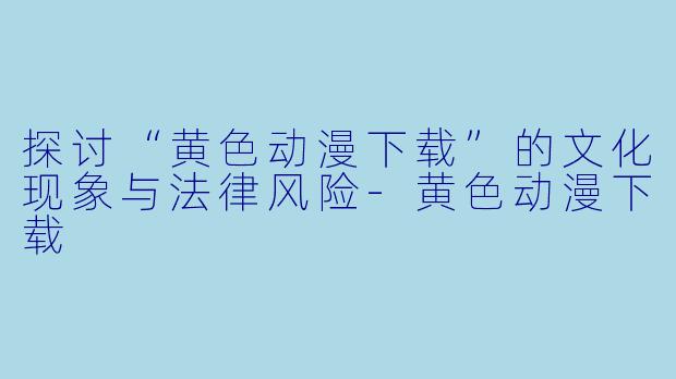 探讨“黄色动漫下载”的文化现象与法律风险-黄色动漫下载