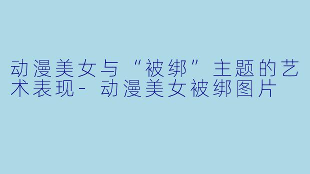 动漫美女与“被绑”主题的艺术表现-动漫美女被绑图片
