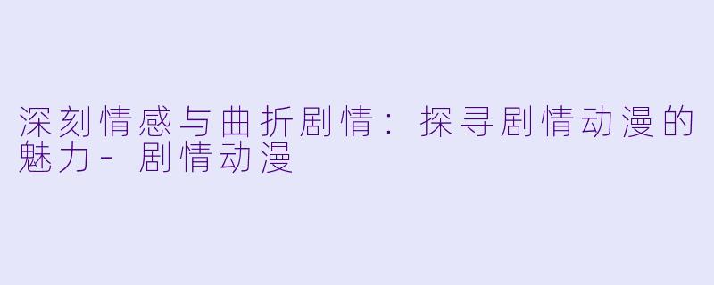 深刻情感与曲折剧情：探寻剧情动漫的魅力-剧情动漫