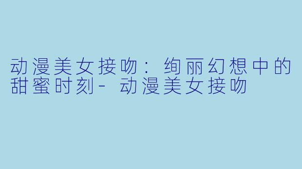 动漫美女接吻：绚丽幻想中的甜蜜时刻-动漫美女接吻