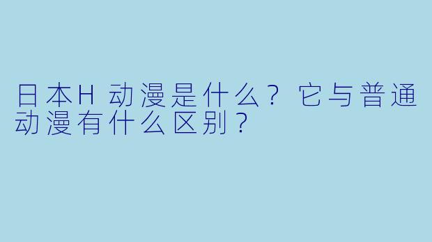 日本H动漫是什么?它与普通动漫有什么区别?